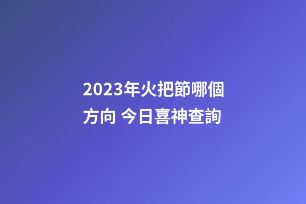 2023年火把節哪個方向 今日喜神查詢